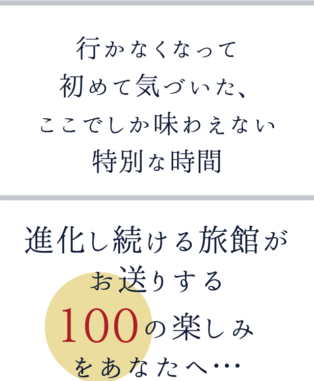 行かなくなって初めて気づいた、ここでしか味わえない特別な時間進化し続ける旅館がお送りする１００の楽しみをあなたへ…