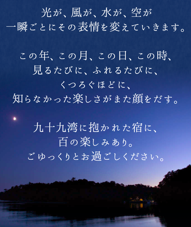光が、風が、水が、空が一瞬ごとにその表情を変えていきます。この年、この月、この日、この時、見るたびに、ふれるたびに、くつろぐほどに、知らなかった楽しさがまた顔をだす。九十九湾に抱かれた宿に、百の楽しみあり。ごゆっくりとお過ごしください。