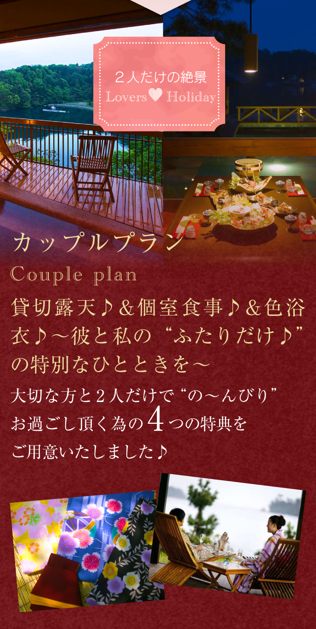 ２人だけの絶景 Lovers Holiday
【カップルプラン】Couple plan
貸切露天♪＆個室食事♪＆色浴衣♪
〜彼と私の“ふたりだけ♪”の特別なひとときを〜
大切な方と2人だけで”の〜んびり”お過ごし頂く為の4つの特典をご用意いたしました♪