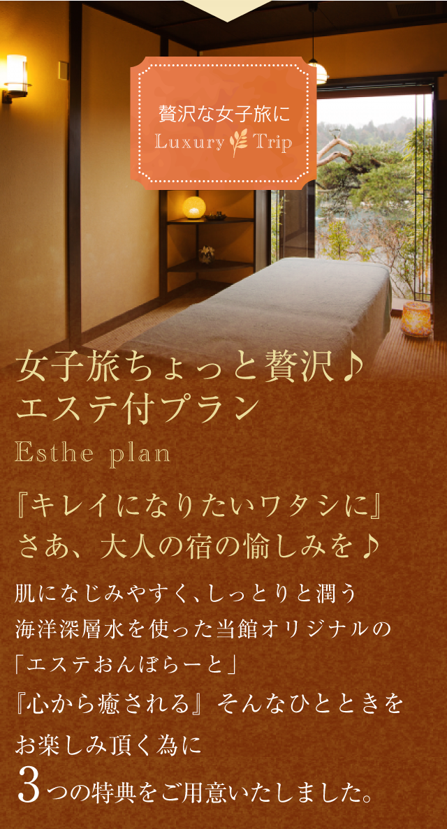 贅沢な女子旅に Luxury Trip
【女子旅ちょっと贅沢♪エステ付プラン】Esthe plan
『キレイになりたいワタシに』さあ、大人の宿の愉しみを♪
肌になじみやすく、しっとりと潤う海洋深層水を使った当館オリジナルの「エステおんぼらーと」
『心から癒される』そんなひとときをお楽しみ頂く為に【3つの特典】をご用意しました。