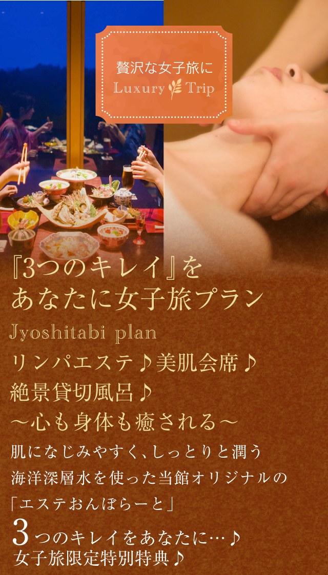 贅沢な女子旅に Luxury Trip
【『3つのキレイ』をあなたに女子旅プラン】Jyoshitabi plan
リンパエステ♪美肌会席♪絶景貸切風呂♪
〜心も身体も癒される〜
肌になじみやすく、しっとりと潤う海洋深層水を使った当館オリジナルの「エステおんぼらーと」
３つのキレイをあなたに…♪女子旅限定特別特典♪
